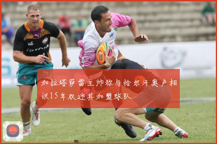 加拉塔萨雷主帅称与恰尔汗奥卢相识15年欢迎其加盟球队