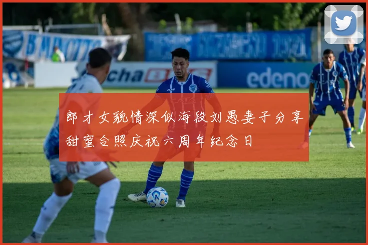 郎才女貌情深似海段刘愚妻子分享甜蜜合照庆祝六周年纪念日