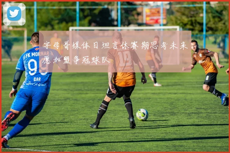 字母哥媒体日坦言休赛期思考未来愿加盟争冠球队