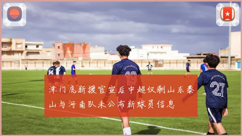 津门虎新援官宣后中超仅剩山东泰山与河南队未公布新球员信息
