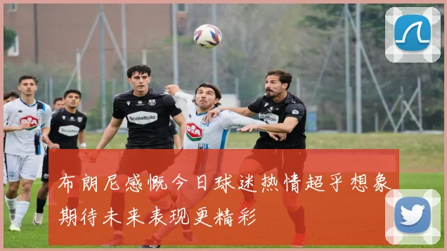 布朗尼感慨今日球迷热情超乎想象期待未来表现更精彩