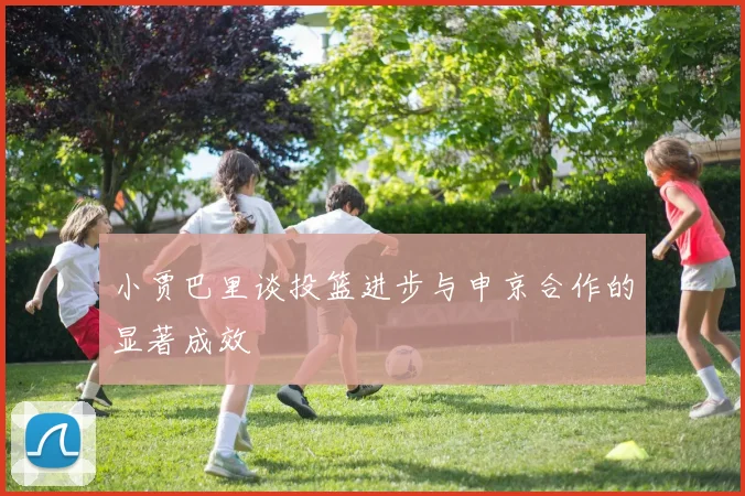 小贾巴里谈投篮进步与申京合作的显著成效