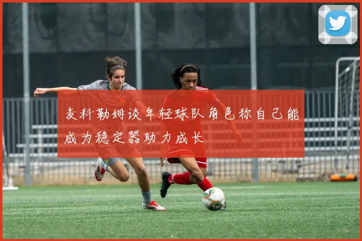 麦科勒姆谈年轻球队角色称自己能成为稳定器助力成长