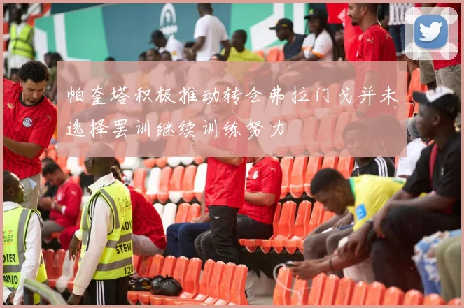 帕奎塔积极推动转会弗拉门戈并未选择罢训继续训练努力