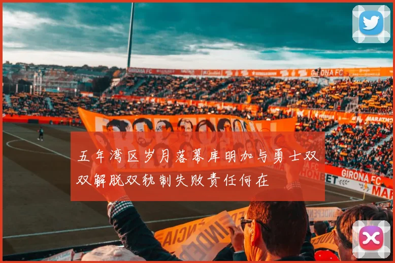 五年湾区岁月落幕库明加与勇士双双解脱双轨制失败责任何在