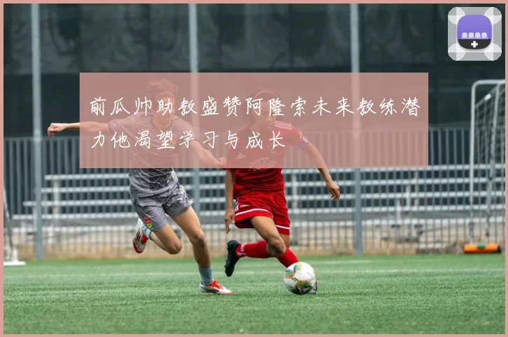 前瓜帅助教盛赞阿隆索未来教练潜力他渴望学习与成长