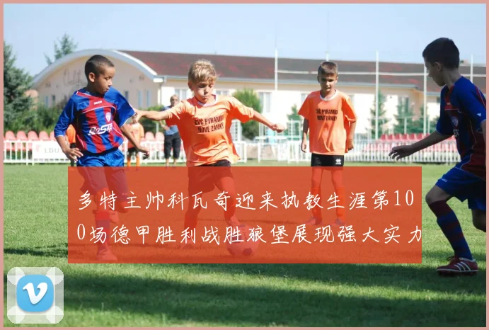 多特主帅科瓦奇迎来执教生涯第100场德甲胜利战胜狼堡展现强大实力