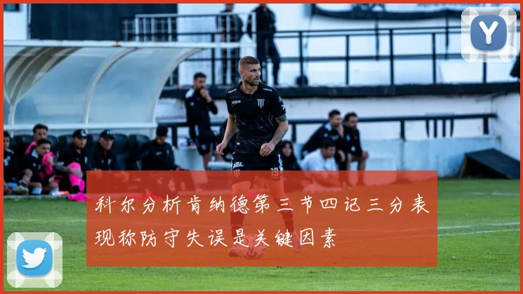 科尔分析肯纳德第三节四记三分表现称防守失误是关键因素