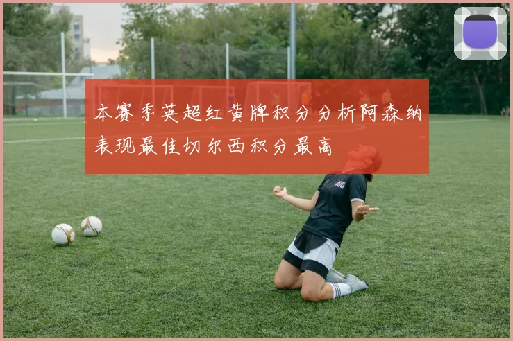 本赛季英超红黄牌积分分析阿森纳表现最佳切尔西积分最高