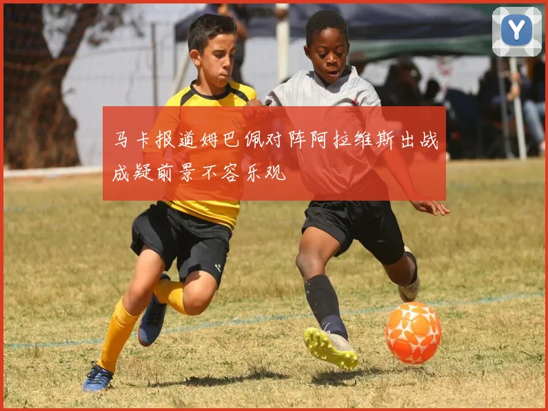 马卡报道姆巴佩对阵阿拉维斯出战成疑前景不容乐观