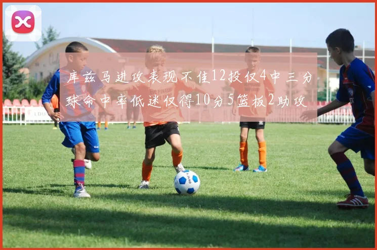 库兹马进攻表现不佳12投仅4中三分球命中率低迷仅得10分5篮板2助攻