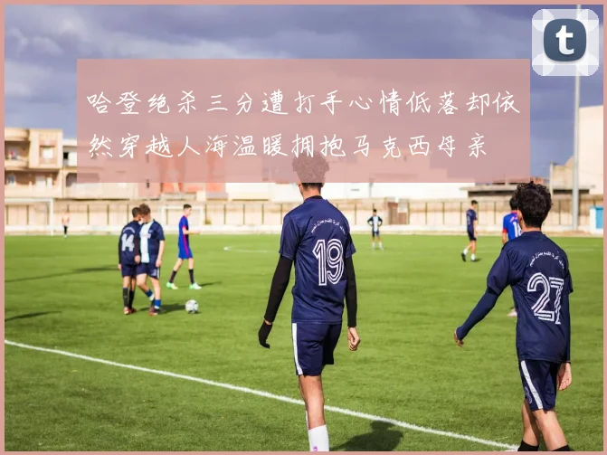 哈登绝杀三分遭打手心情低落却依然穿越人海温暖拥抱马克西母亲