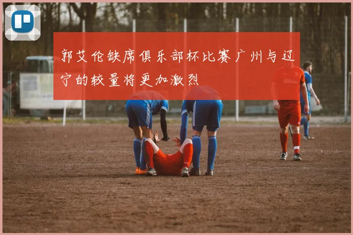 郭艾伦缺席俱乐部杯比赛广州与辽宁的较量将更加激烈