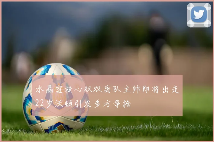 水晶宫核心双双离队主帅即将出走22岁沃顿引发多方争抢