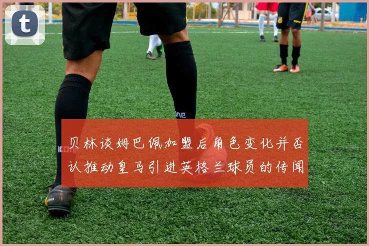 贝林谈姆巴佩加盟后角色变化并否认推动皇马引进英格兰球员的传闻