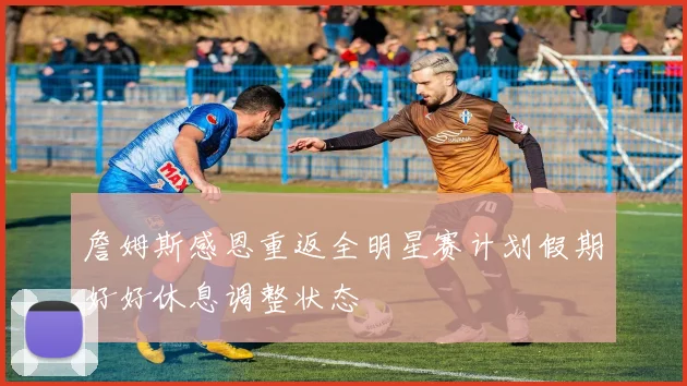 詹姆斯感恩重返全明星赛计划假期好好休息调整状态