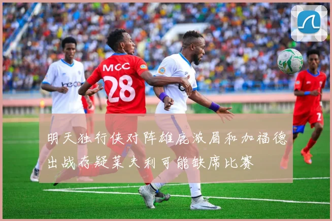 明天独行侠对阵雄鹿浓眉和加福德出战存疑莱夫利可能缺席比赛