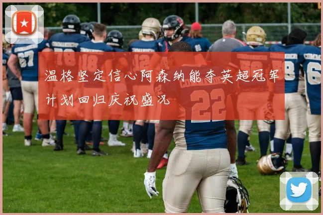 温格坚定信心阿森纳能夺英超冠军计划回归庆祝盛况