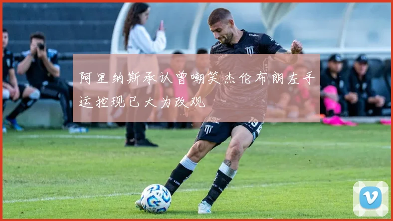 阿里纳斯承认曾嘲笑杰伦布朗左手运控现已大为改观