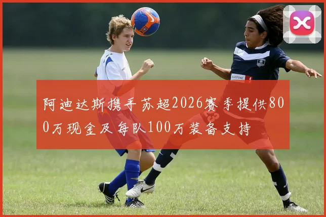 阿迪达斯携手苏超2026赛季提供800万现金及每队100万装备支持