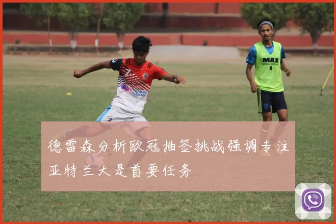 德雷森分析欧冠抽签挑战强调专注亚特兰大是首要任务