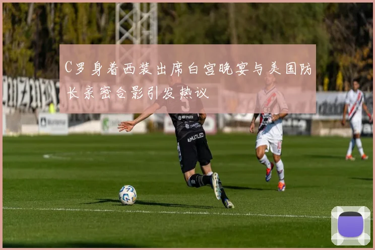 C罗身着西装出席白宫晚宴与美国防长亲密合影引发热议