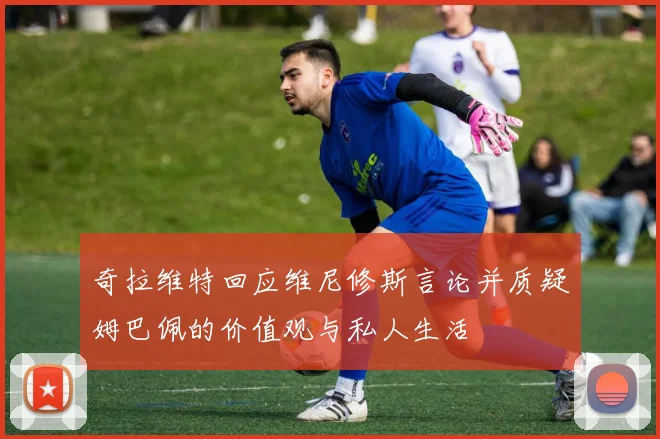 奇拉维特回应维尼修斯言论并质疑姆巴佩的价值观与私人生活