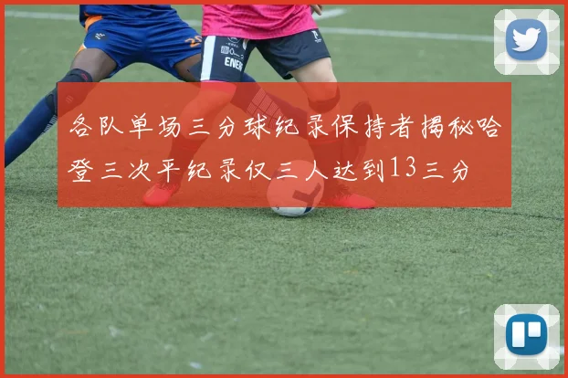 各队单场三分球纪录保持者揭秘哈登三次平纪录仅三人达到13三分