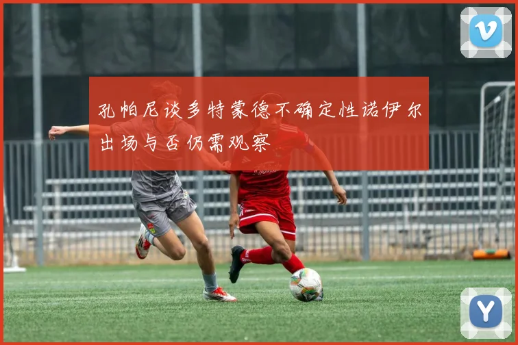 孔帕尼谈多特蒙德不确定性诺伊尔出场与否仍需观察