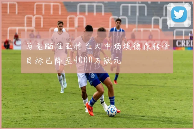 马竞瞄准亚特兰大中场埃德森转会目标已降至4000万欧元