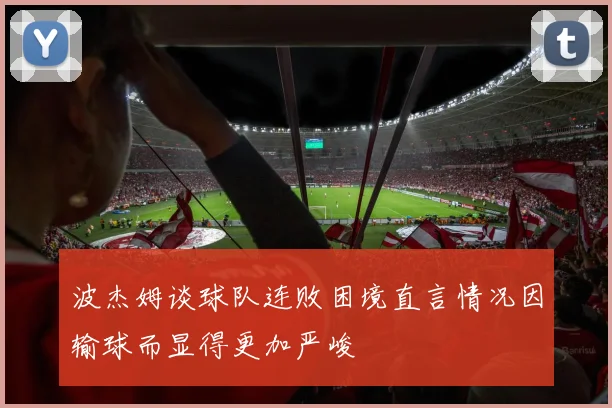 波杰姆谈球队连败困境直言情况因输球而显得更加严峻