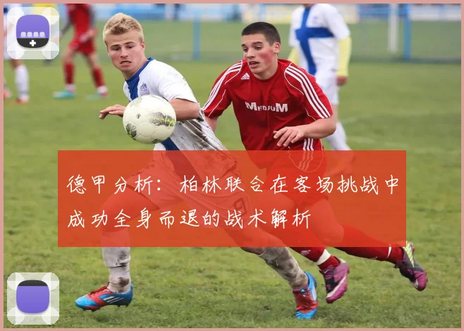 德甲分析：柏林联合在客场挑战中成功全身而退的战术解析