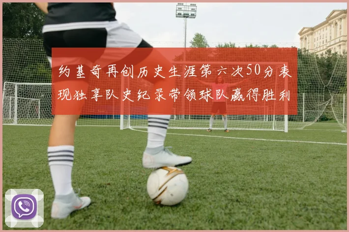 约基奇再创历史生涯第六次50分表现独享队史纪录带领球队赢得胜利