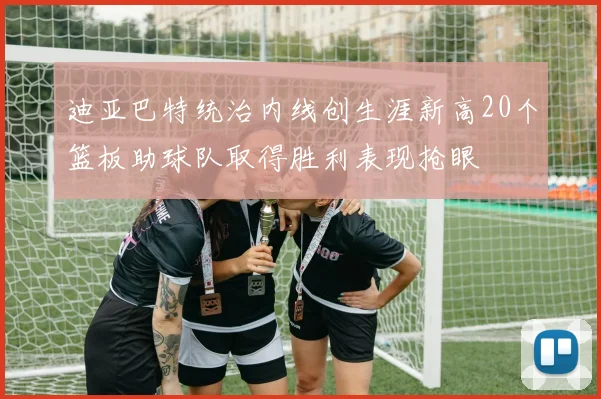 迪亚巴特统治内线创生涯新高20个篮板助球队取得胜利表现抢眼