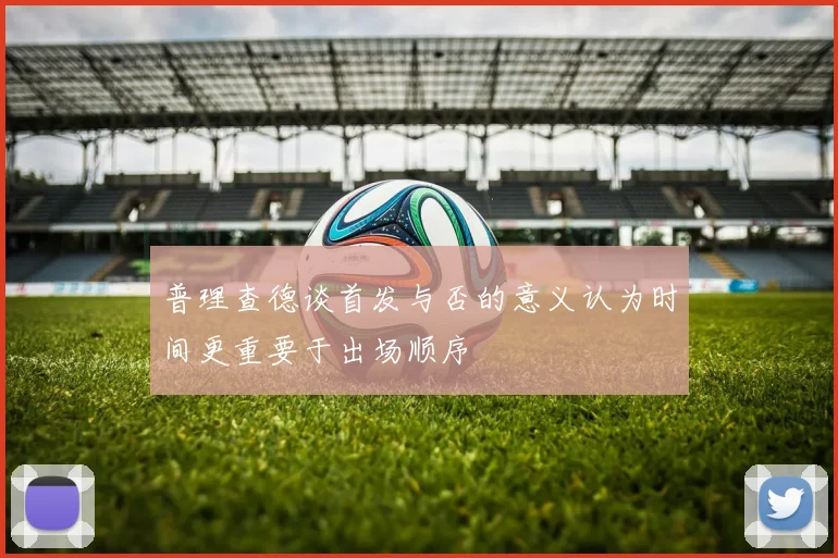 普理查德谈首发与否的意义认为时间更重要于出场顺序