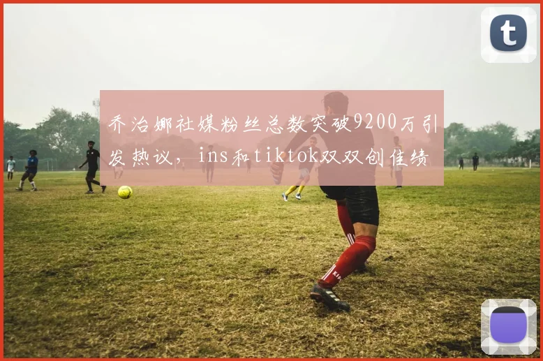 乔治娜社媒粉丝总数突破9200万引发热议，ins和tiktok双双创佳绩
