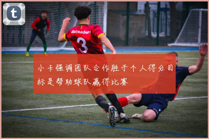 小卡强调团队合作胜于个人得分目标是帮助球队赢得比赛