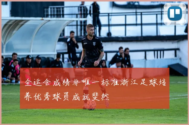 全运会成绩非唯一标准浙江足球培养优秀球员成就斐然