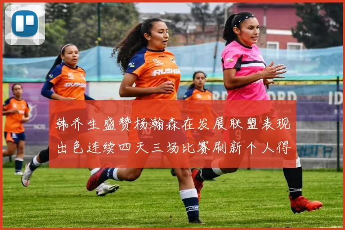 韩乔生盛赞杨瀚森在发展联盟表现出色连续四天三场比赛刷新个人得分与篮板纪录