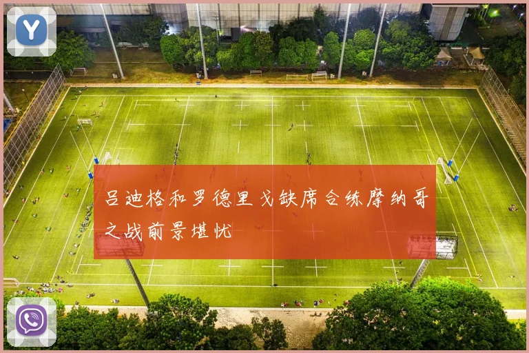 吕迪格和罗德里戈缺席合练摩纳哥之战前景堪忧